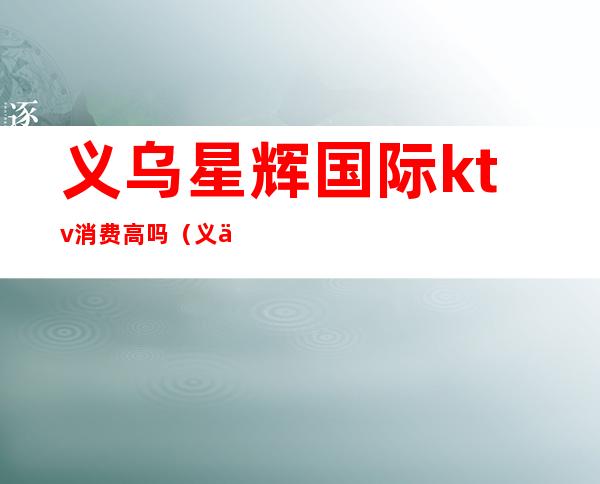 义乌星辉国际ktv消费高吗(义乌档次最高的ktv)