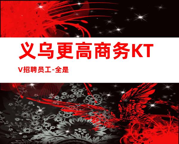 义乌更高商务KTV招聘员工-全是本人优质的客户