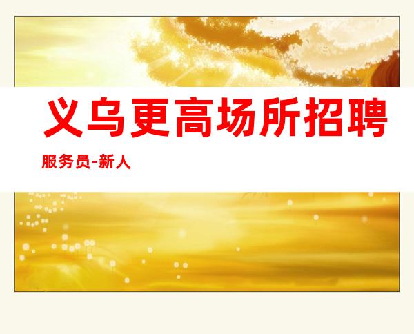 义乌更高场所招聘服务员-新人必看的夜总会信息