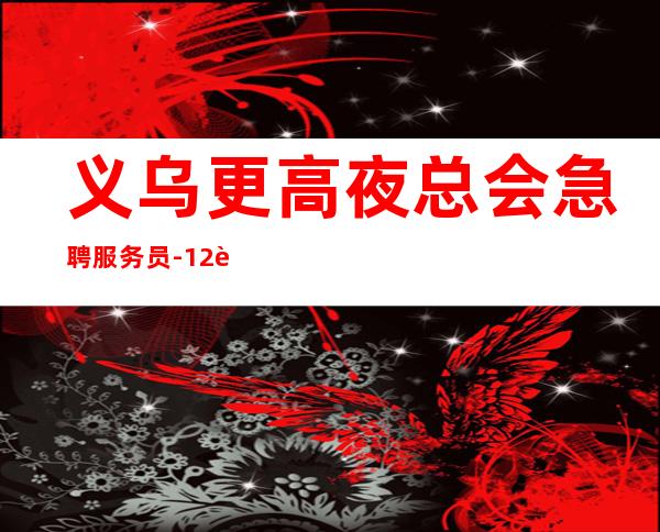 义乌更高夜总会急聘服务员-12起实力团队联盟