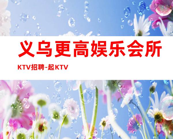 义乌更高娱乐会所KTV招聘-起KTV带你改变一生
