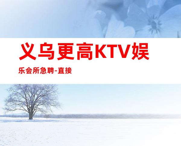 义乌更高KTV娱乐会所急聘-直接上班无套路
