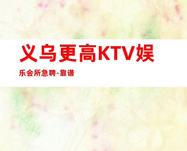 义乌更高KTV娱乐会所急聘-靠谱负责直招