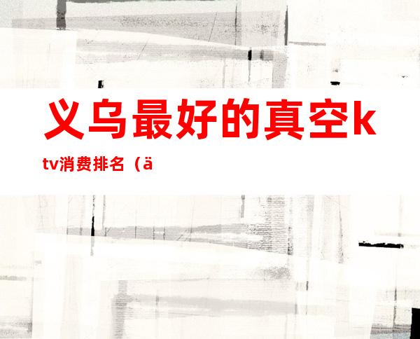 义乌最好的真空ktv消费排名(义乌附近ktv哪里最便宜)