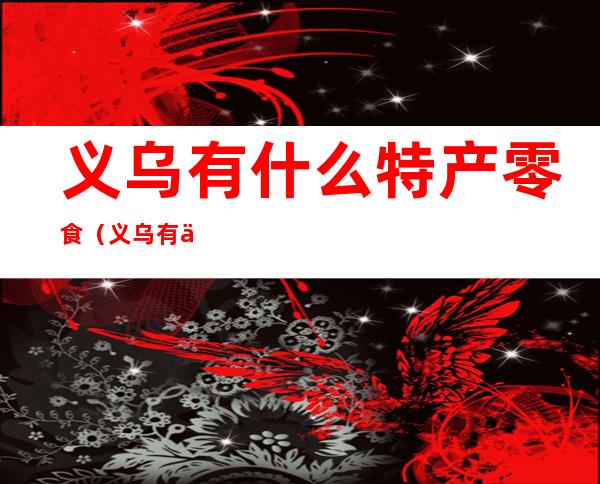 义乌有什么特产零食（义乌有什么特产零食好吃）