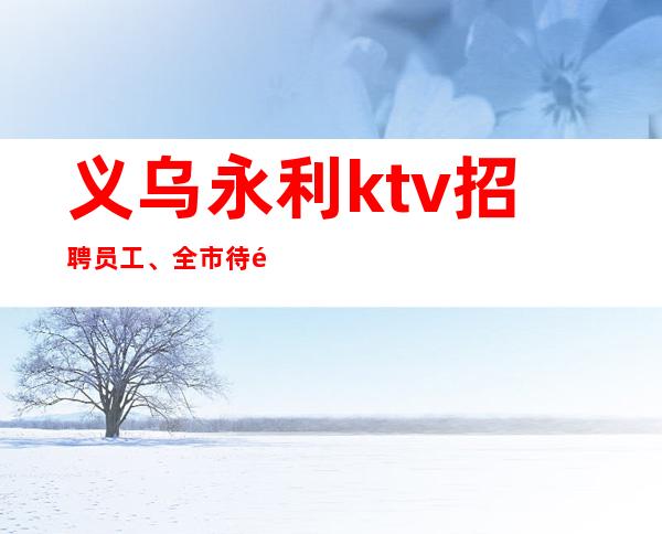 义乌永利ktv招聘员工、全市待遇高配