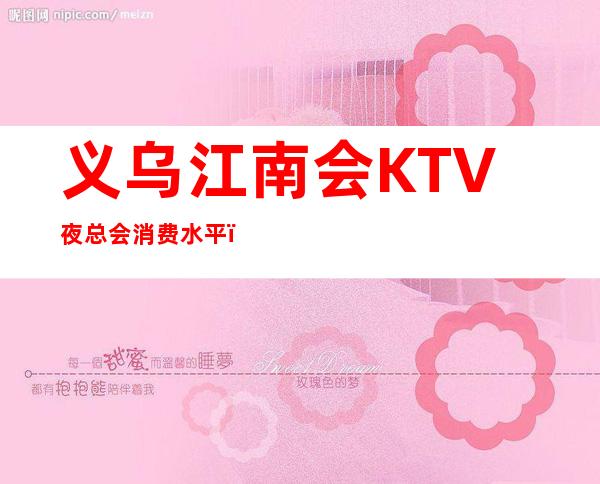义乌江南会KTV夜总会消费水平，江南会是商务的吗。