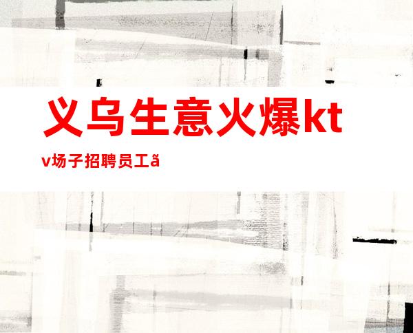 义乌生意火爆ktv场子招聘员工、工资