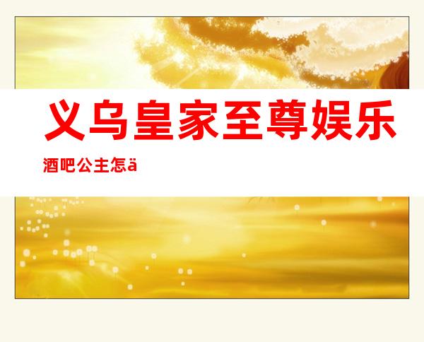 义乌皇家至尊娱乐酒吧公主怎么样,包厢酒水消费价格表。