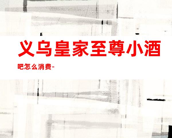 义乌皇家至尊小酒吧怎么消费-好玩不贵皇家至尊酒吧。