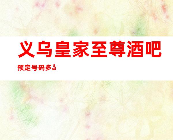义乌皇家至尊酒吧预定号码多少,市区皇家至尊消费标准?