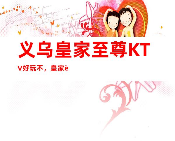义乌皇家至尊KTV好玩不，皇家至尊KTV公主价格多少。