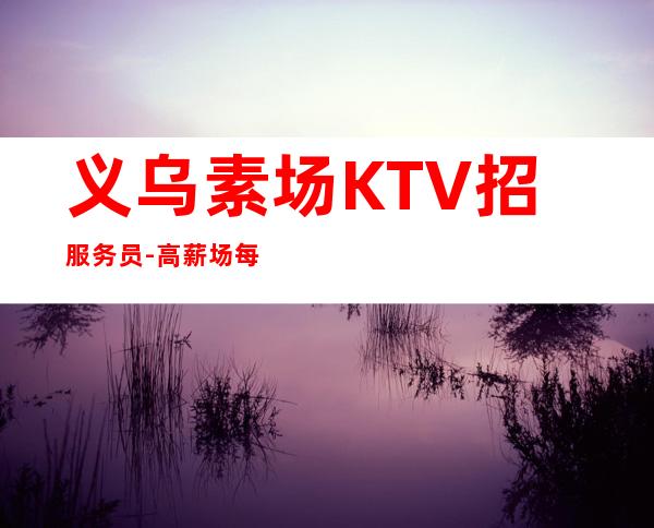 义乌素场KTV招服务员-高薪场每天上2个班