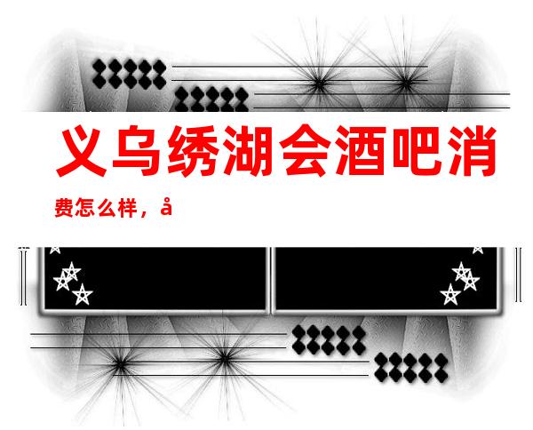 义乌绣湖会酒吧消费怎么样，包厢低消-人均消费多少。