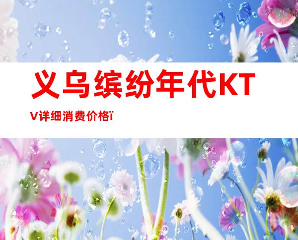 义乌缤纷年代KTV详细消费价格，听说漂亮的超多。