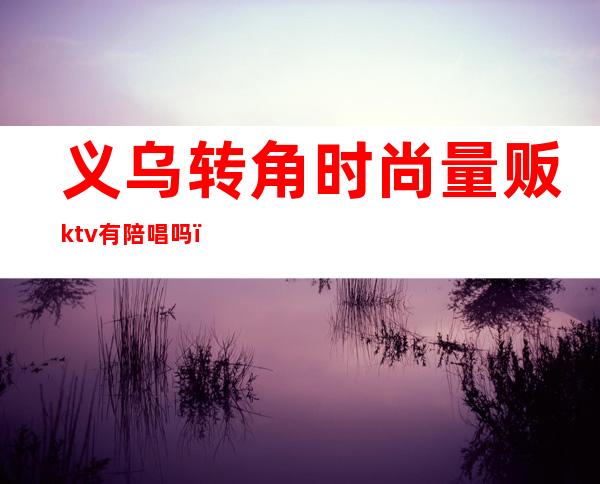 义乌转角时尚量贩ktv有陪唱吗(义乌麦乐ktv招男模)