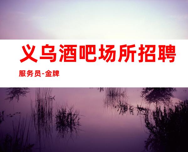 义乌酒吧场所招聘服务员-金牌夜总会总监在线招聘员工