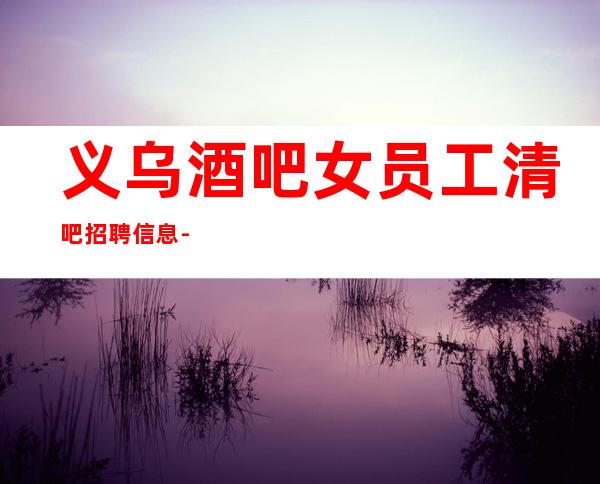 义乌酒吧女员工清吧招聘信息-多家场所任你挑