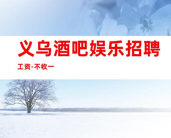 义乌酒吧娱乐招聘工资-不收一分稳定赚-求职在线咨询