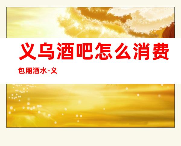 义乌酒吧怎么消费包厢酒水-义乌酒吧Xiao费一般是多少。
