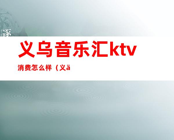 义乌音乐汇ktv消费怎么样(义乌有几家ktv)