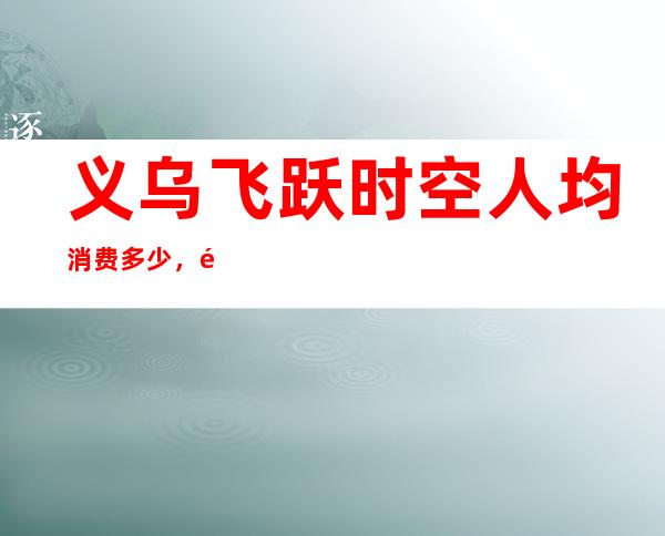 义乌飞跃时空人均消费多少,飞跃时空有没有畅饮活动?