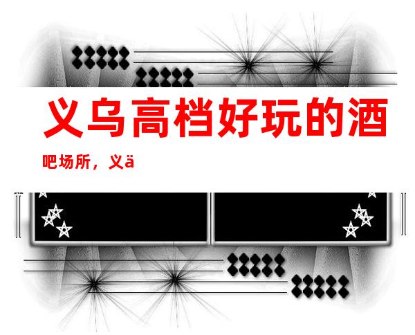 义乌高档好玩的酒吧场所,义乌有哪些好玩的高档次酒吧。