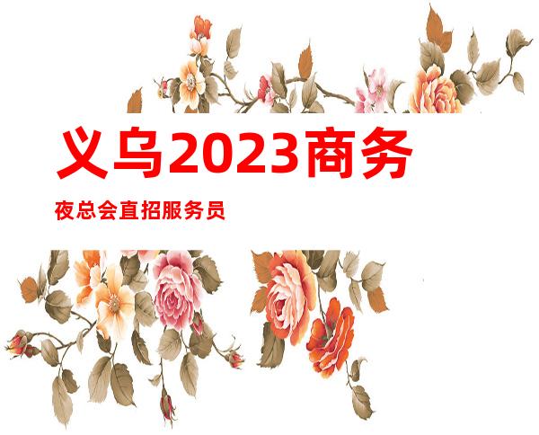 义乌2023商务夜总会直招服务员-日常缺3O人