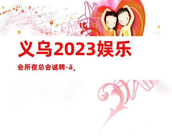义乌2023娱乐会所夜总会诚聘-不收任何费用