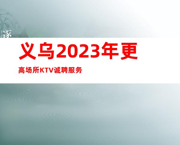 义乌2023年更高场所KTV诚聘服务员-不缺客源不缺生意