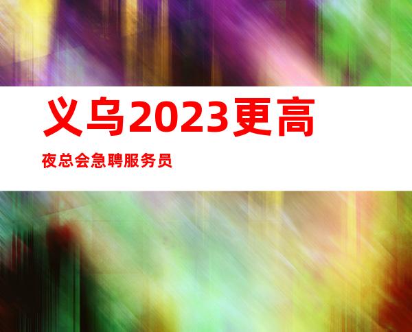 义乌2023更高夜总会急聘服务员-多家场所任你挑