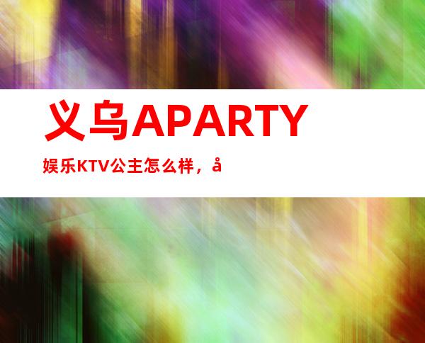 义乌A PARTY娱乐KTV公主怎么样,包厢酒水消费价格表。