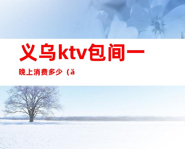 义乌ktv包间一晚上消费多少(义乌ktv包间一晚上消费多少钱)