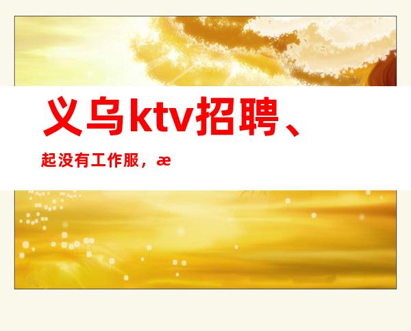 义乌ktv招聘、起没有工作服,没有押金