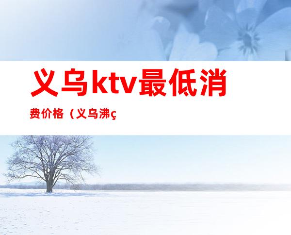 义乌ktv最低消费价格(义乌沸点ktv)