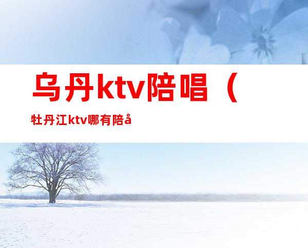 乌丹ktv陪唱(牡丹江ktv哪有陪唱)