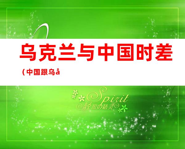 乌克兰与中国时差(中国跟乌克兰的时差)