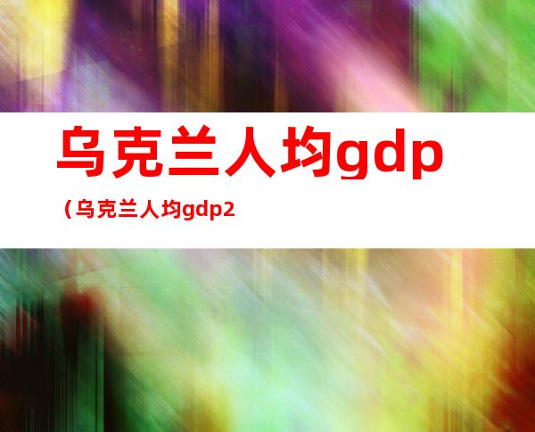 乌克兰人均gdp(乌克兰人均gdp2019)