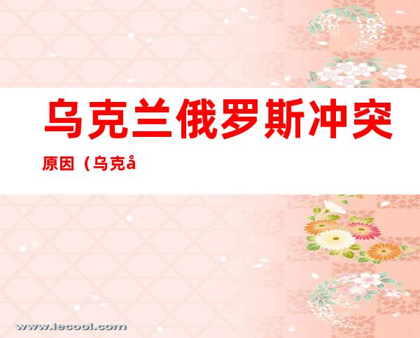 乌克兰俄罗斯冲突原因(乌克兰俄罗斯冲突原因大白话)