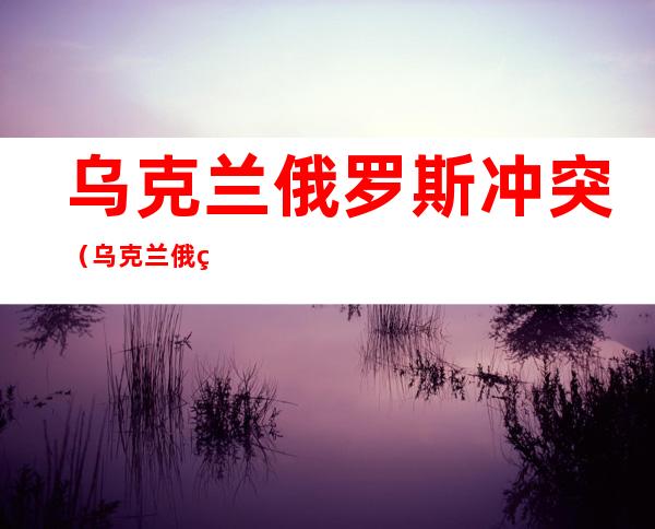 乌克兰俄罗斯冲突(乌克兰俄罗斯冲突来龙去脉)