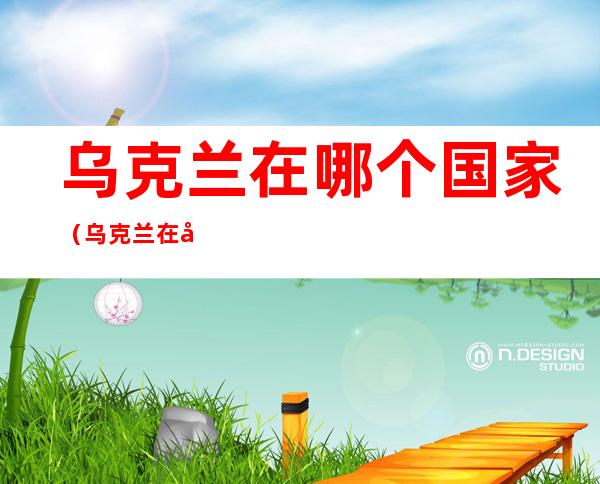 乌克兰在哪个国家(乌克兰在哪个国家的螃蟹的)