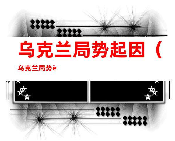 乌克兰局势起因(乌克兰局势起因经过结果)