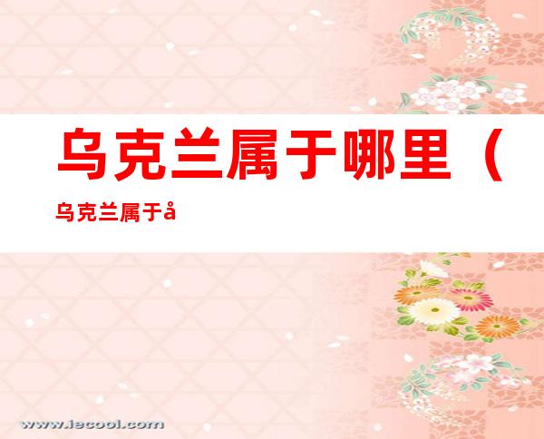 乌克兰属于哪里(乌克兰属于哪儿)