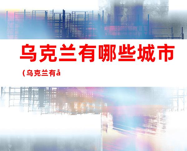 乌克兰有哪些城市（乌克兰有哪些城市有地铁）