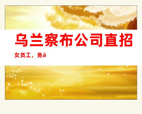 乌兰察布公司直招女员工,免一切费用/客人素质高