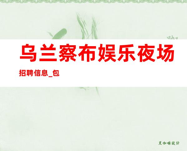 乌兰察布娱乐夜场招聘信息_包住报销路费_包住宿