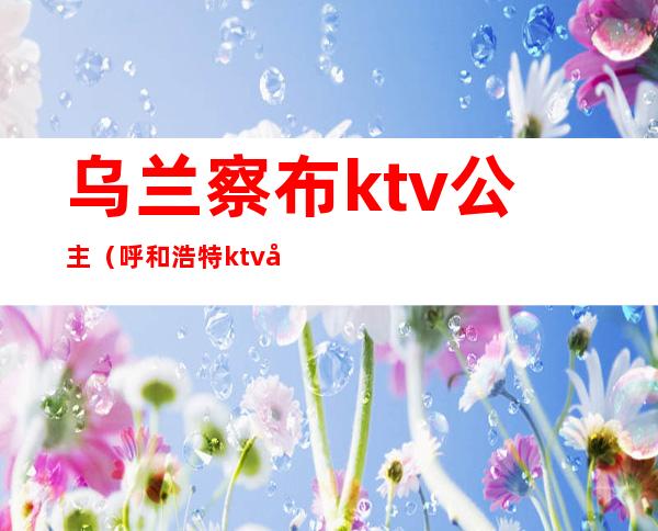 乌兰察布ktv公主(呼和浩特ktv哪里有公主)