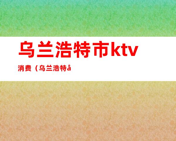 乌兰浩特市ktv消费(乌兰浩特商务ktv)