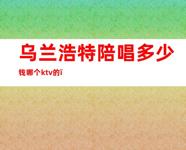 乌兰浩特陪唱多少钱哪个ktv的(乌兰浩特哪有陪唱)