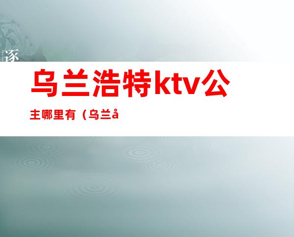 乌兰浩特ktv公主哪里有(乌兰察布ktv公主)